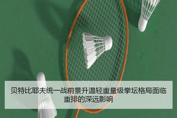 贝特比耶夫统一战前景升温轻重量级拳坛格局面临重排的深远影响